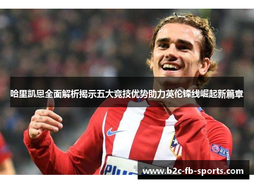 哈里凯恩全面解析揭示五大竞技优势助力英伦锋线崛起新篇章