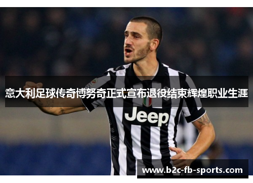 意大利足球传奇博努奇正式宣布退役结束辉煌职业生涯