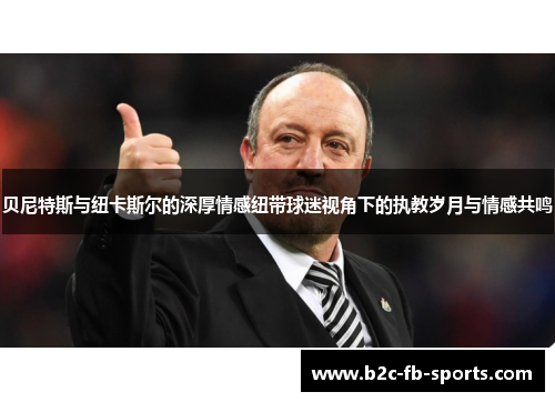 贝尼特斯与纽卡斯尔的深厚情感纽带球迷视角下的执教岁月与情感共鸣